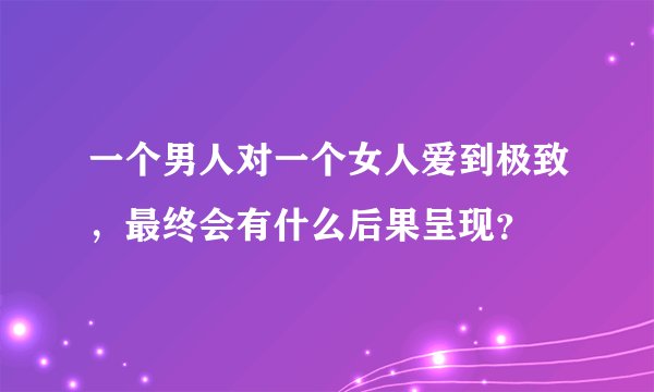 一个男人对一个女人爱到极致,最终会有什么后果呈现?