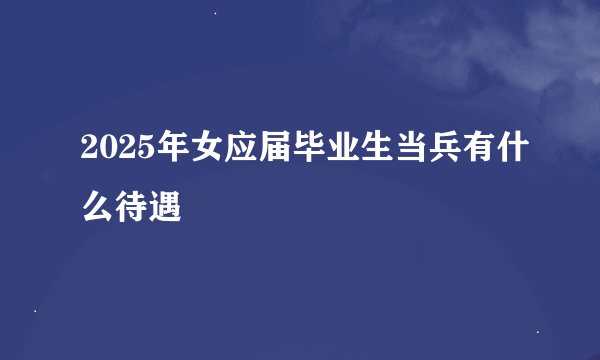2025年女应届毕业生当兵有什么待遇