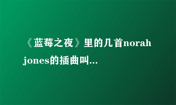 《蓝莓之夜》里的几首norah jones的插曲叫什麽名字
