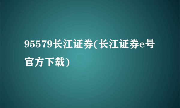 95579长江证券(长江证券e号官方下载)