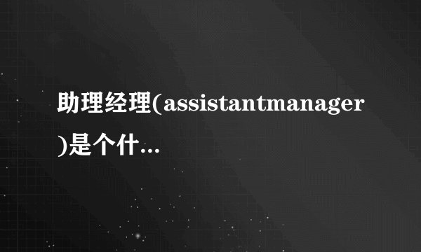 助理经理(assistantmanager)是个什么样的工作?和经理助理