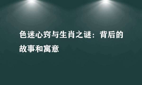 色迷心窍与生肖之谜：背后的故事和寓意