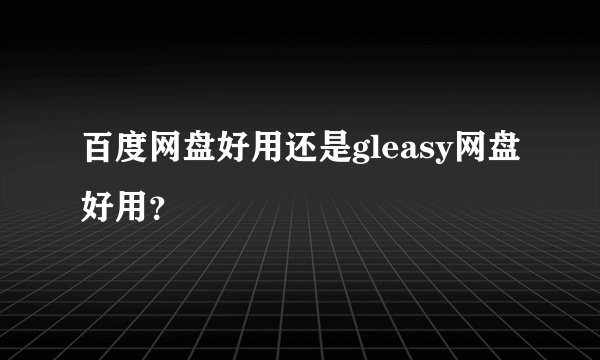 百度网盘好用还是gleasy网盘好用？