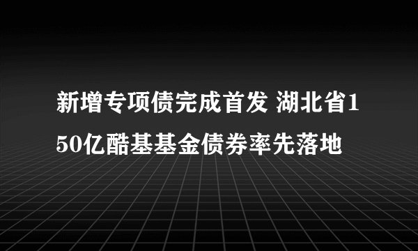 新增专项债完成首发 湖北省150亿酷基基金债券率先落地
