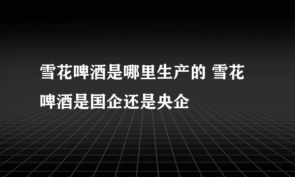 雪花啤酒是哪里生产的 雪花啤酒是国企还是央企