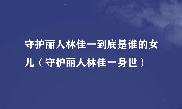 守护丽人林佳一到底是谁的女儿（守护丽人林佳一身世）