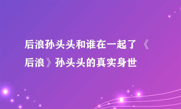 后浪孙头头和谁在一起了 《后浪》孙头头的真实身世