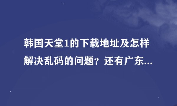 韩国天堂1的下载地址及怎样解决乱码的问题？还有广东佛山这边代理问题怎么解决？