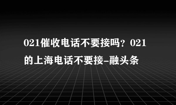 021催收电话不要接吗？021的上海电话不要接-融头条