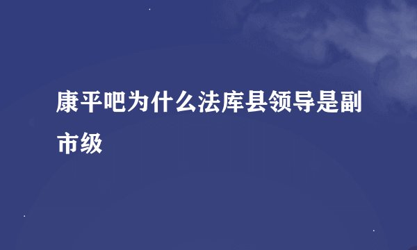 康平吧为什么法库县领导是副市级