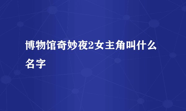 博物馆奇妙夜2女主角叫什么名字