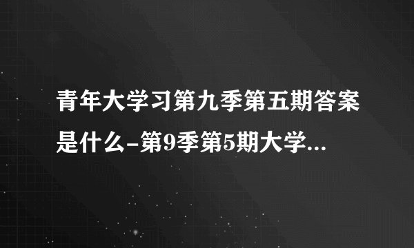 青年大学习第九季第五期答案是什么-第9季第5期大学习标准答案