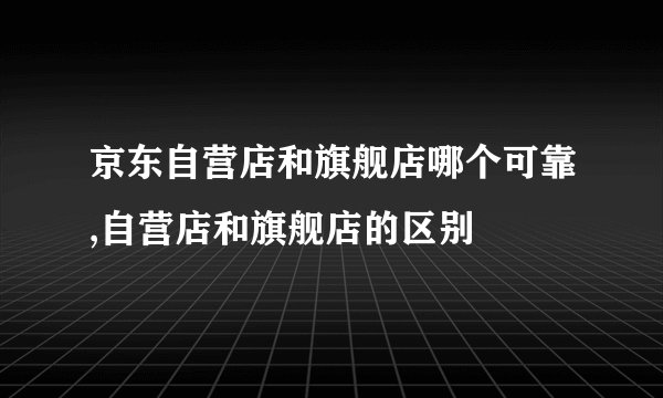 京东自营店和旗舰店哪个可靠,自营店和旗舰店的区别