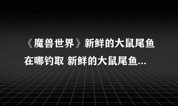 《魔兽世界》新鲜的大鼠尾鱼在哪钓取 新鲜的大鼠尾鱼钓取位置