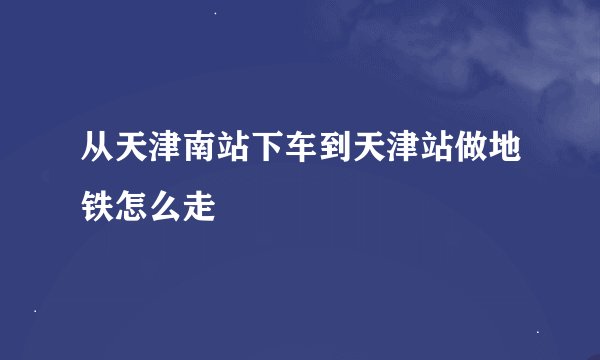 从天津南站下车到天津站做地铁怎么走