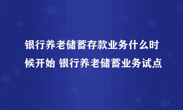 银行养老储蓄存款业务什么时候开始 银行养老储蓄业务试点