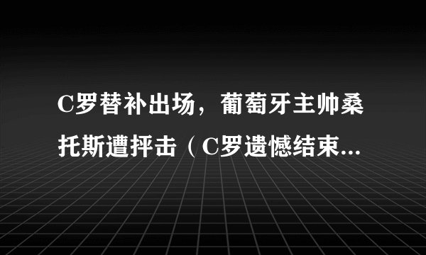 C罗替补出场，葡萄牙主帅桑托斯遭抨击（C罗遗憾结束世界杯生涯）
