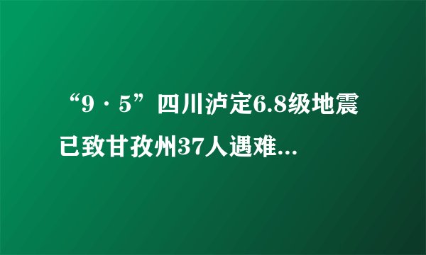“9·5”四川泸定6.8级地震已致甘孜州37人遇难、12人失联
