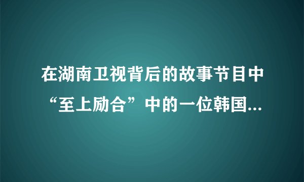 在湖南卫视背后的故事节目中“至上励合”中的一位韩国男孩，为什么从头到尾一直捂着嘴？