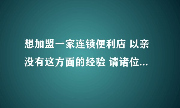想加盟一家连锁便利店 以亲没有这方面的经验 请诸位大哥帮忙分析一下利与弊