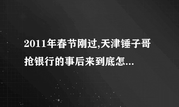2011年春节刚过,天津锤子哥抢银行的事后来到底怎样了? -