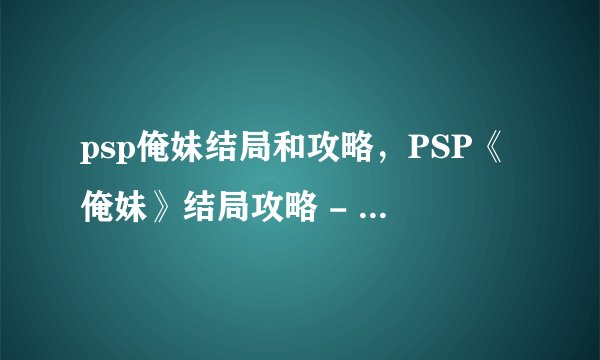 psp俺妹结局和攻略，PSP《俺妹》结局攻略 - 《俺妹》PSP版结局全攻略