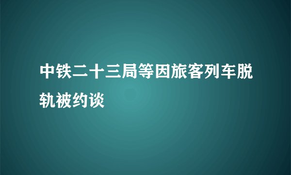 中铁二十三局等因旅客列车脱轨被约谈