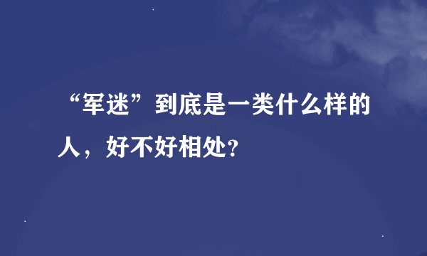 “军迷”到底是一类什么样的人，好不好相处？
