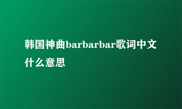 韩国神曲barbarbar歌词中文什么意思