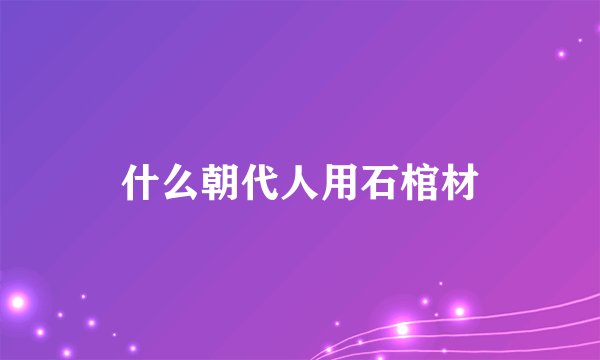 什么朝代人用石棺材