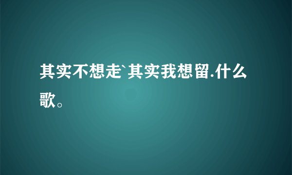其实不想走`其实我想留.什么歌。