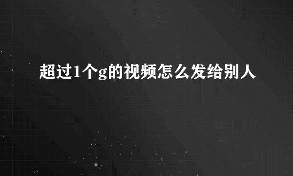 超过1个g的视频怎么发给别人