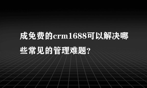 成免费的crm1688可以解决哪些常见的管理难题？