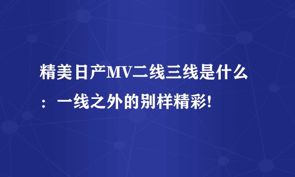精美日产MV二线三线是什么：一线之外的别样精彩!