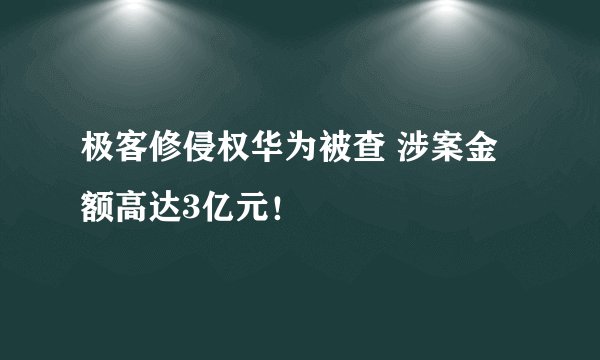 极客修侵权华为被查 涉案金额高达3亿元！