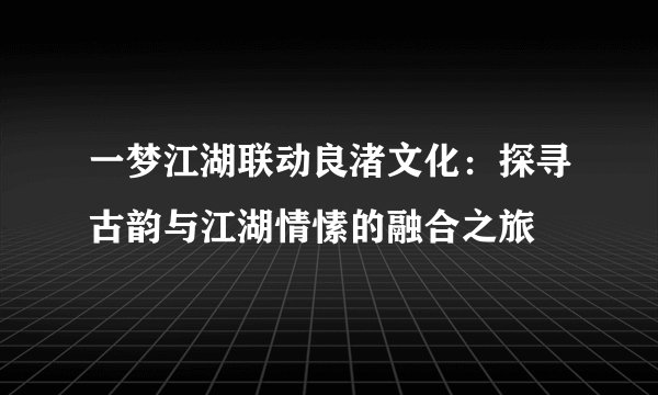 一梦江湖联动良渚文化：探寻古韵与江湖情愫的融合之旅