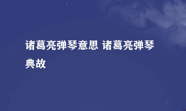 诸葛亮弹琴意思 诸葛亮弹琴典故
