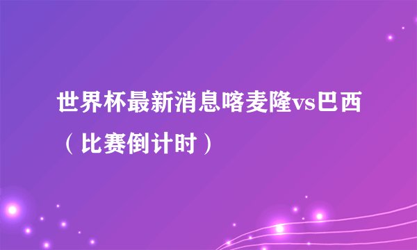 世界杯最新消息喀麦隆vs巴西(比赛倒计时)