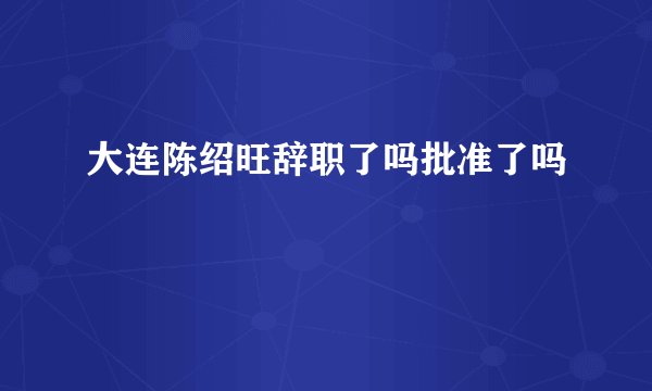 大连陈绍旺辞职了吗批准了吗