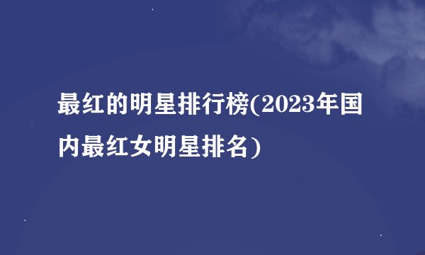 最红的明星排行榜(2023年国内最红女明星排名)