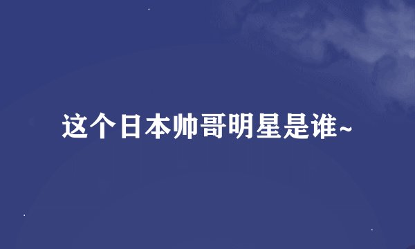 这个日本帅哥明星是谁~