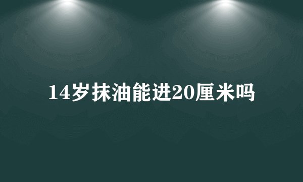 14岁抹油能进20厘米吗