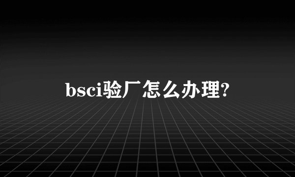 bsci验厂怎么办理?