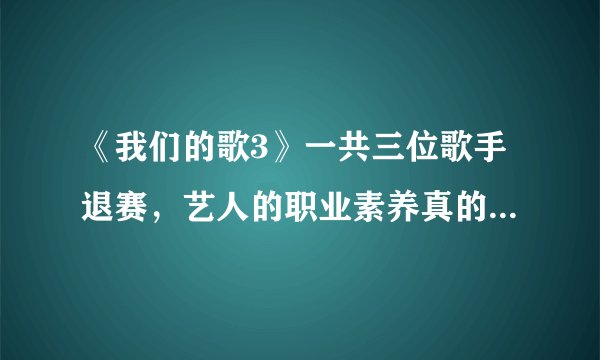 《我们的歌3》一共三位歌手退赛，艺人的职业素养真的有待提高