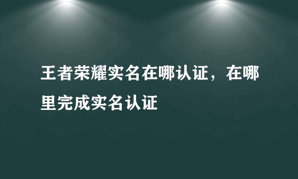 王者荣耀实名在哪认证，在哪里完成实名认证