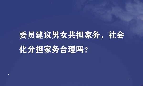 委员建议男女共担家务，社会化分担家务合理吗？