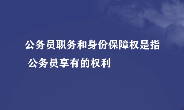 公务员职务和身份保障权是指 公务员享有的权利