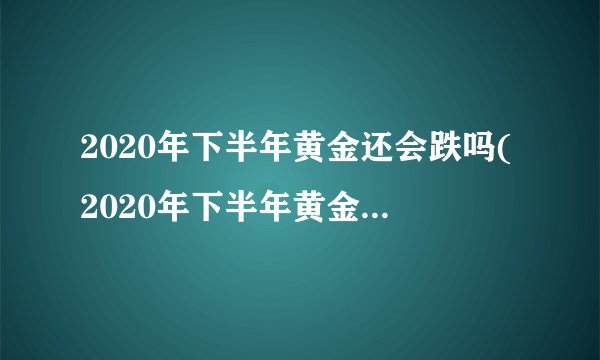 2020年下半年黄金还会跌吗(2020年下半年黄金还会跌吗为什么)