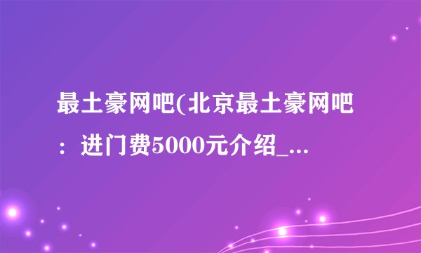 最土豪网吧(北京最土豪网吧：进门费5000元介绍_最土豪网吧(北京最土豪网吧：进门费5000元是什么
