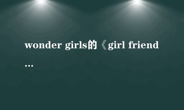wonder girls的《girl friend》 中文译音歌词兼中文歌词